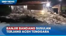 Ngerinya Detik-Detik Banjir Bandang Susulan Terjang Aceh Tenggara